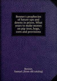 Benner's prophecies of future ups and downs in prices. What years to make money on pig-iron, hogs, corn and provisions