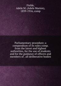 Parliamentary procedure; a compendium of its rules comp. from the latest and highest authorities, for the use of students and for the guidance of officers and members of . all deliberative bodies