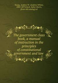 The government class book, a manual of instruction in the principles of constitutional government and law