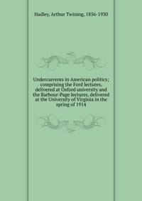 Undercurrents in American politics; comprising the Ford lectures, delivered at Oxford university and the Barbour-Page lectures, delivered at the University of Virginia in the spring of 1914