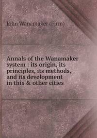 Annals of the Wanamaker system : its origin, its principles, its methods, and its development in this &amp; other cities.