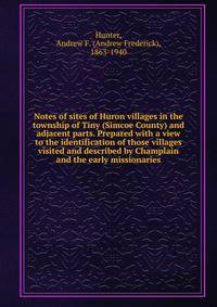 Notes of sites of Huron villages in the township of Tiny (Simcoe County) and adjacent parts. Prepared with a view to the identification of those villages visited and described by Champlain and the early missionaries