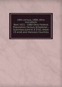 10th census, 1880, Ohio microform. Reel 1021 - 1880 Ohio Federal Population Census Schedules - Guernsey (cont`d: E D 82, sheet 23-end) and Hancock Counties