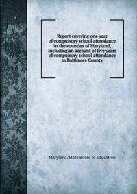 Report covering one year of compulsory school attendance in the counties of Maryland, including an account of five years of compulsory school attendance in Baltimore County