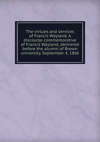 The virtues and services of Francis Wayland. A discourse commemorative of Francis Wayland, delivered before the alumni of Brown university, September 4, 1866
