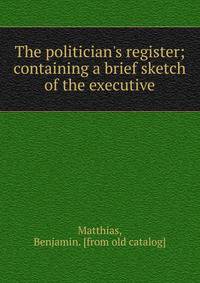 The politician's register; containing a brief sketch of the executive