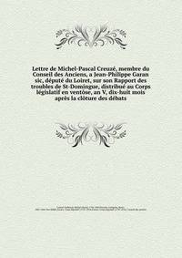 Lettre de Michel-Pascal Creuze, membre du Conseil des Anciens, a Jean-Philippe Garan sic, depute du Loiret, sur son Rapport des troubles de St-Domingue, distribue au Corps legislatif en ventose, an V, dix-huit mois apres la cloture des debats.