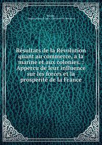 R?sultats de la R?volution quant au commerce, a la marine et aux colonies. : Appercu de leur influence sur les forces et la prosp?rit? de la France