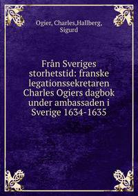 Fr?n Sveriges storhetstid: franske legationssekretaren Charles Ogiers dagbok under ambassaden i Sverige 1634-1635
