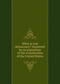 What is real democracy? Answered by an exposition of the Constitution of the United States