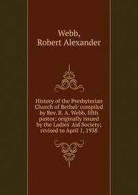 History of the Presbyterian Church of Bethel/ compiled by Rev. R. A. Webb, fifth pastor; originally issued by the Ladies' Aid Society; revised to April 1, 1938