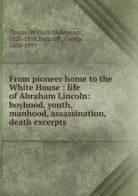 From pioneer home to the White House : life of Abraham Lincoln: boyhood, youth, manhood, assassination, death excerpts