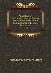Annual report of Commissioner of Patents microform : report of the Commissioner of Patents, for the year . 1849