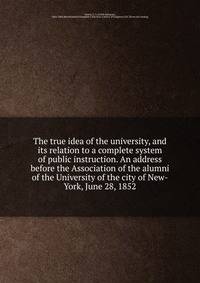The true idea of the university, and its relation to a complete system of public instruction. An address before the Association of the alumni of the University of the city of New-York, June 28, 1852