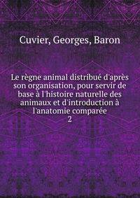 Le r?gne animal distribu? d'apr?s son organisation, pour servir de base ? l'histoire naturelle des animaux et d'introduction ? l'anatomie compar?e.