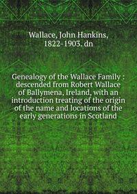 Genealogy of the Wallace Family : descended from Robert Wallace of Ballymena, Ireland, with an introduction treating of the origin of the name and locations of the early generations in Scotland