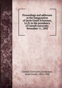Proceedings and addresses at the inauguration of Jacob Gould Schurman, LL.D. to the presidency of Cornell university, November 11, 1892