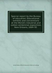 Special report by the Bureau of education. Educational exhibits and conventions at the World's industrial and cotton centennial exposition, New Orleans, 1884-'85
