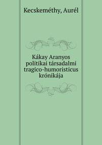 Kakay Aranyos politikai tarsadalmi tragico-humoristicus kronikaja