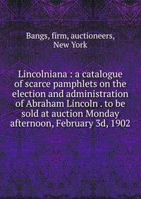 Lincolniana : a catalogue of scarce pamphlets on the election and administration of Abraham Lincoln . to be sold at auction Monday afternoon, February 3d, 1902