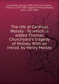 The life of Cardinal Wolsey : To which is added Thomas Churchyard's tragedy of Wolsey. With an introd. by Henry Morley
