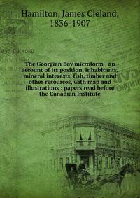 The Georgian Bay microform : an account of its position, inhabitants, mineral interests, fish, timber and other resources, with map and illustrations : papers read before the Canadian Institute