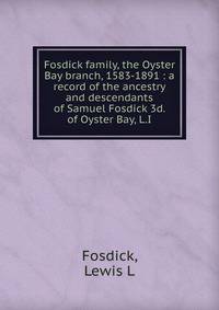 Fosdick family, the Oyster Bay branch, 1583-1891 : a record of the ancestry and descendants of Samuel Fosdick 3d. of Oyster Bay, L.I