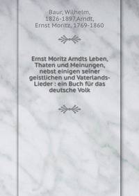 Ernst Moritz Arndts Leben, Thaten und Meinungen, nebst einigen seiner geistlichen und Vaterlands-Lieder : ein Buch f?r das deutsche Volk