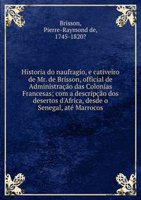 Historia do naufragio, e cativeiro de Mr. de Brisson, official de Administra??o das Colonias Francesas; com a descrip??o dos desertos d'Africa, desde o Senegal, at? Marrocos