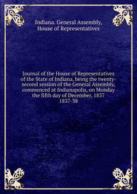 Journal of the House of Representatives of the State of Indiana, being the twenty-second session of the General Assembly, commenced at Indianapolis, on Monday the fifth day of December, 1837.. 1837-38