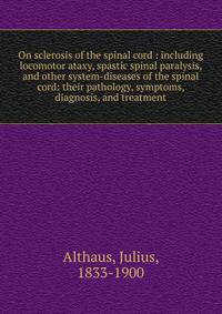 On sclerosis of the spinal cord : including locomotor ataxy, spastic spinal paralysis, and other system-diseases of the spinal cord: their pathology, symptoms, diagnosis, and treatment