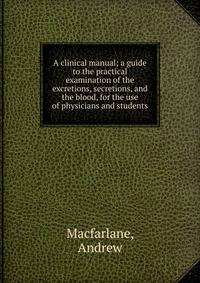 A clinical manual; a guide to the practical examination of the excretions, secretions, and the blood, for the use of physicians and students