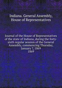Journal of the House of Representatives of the state of Indiana, during the forty-sixth regular session of the General Assembly, commencing Thursday, January 7, 1869.. 1869