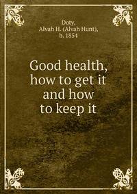 Good health, how to get it and how to keep it