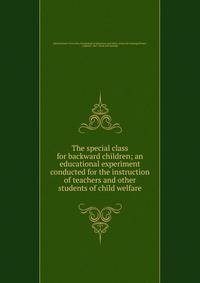 The special class for backward children; an educational experiment conducted for the instruction of teachers and other students of child welfare