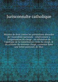 Moyens de droit contre les pr?tentions absurdes de l'Assembl?e nationale : relativement a l'organisation du clerg? ; ou r?futation de l'apologie de la Constitution civile du clerg?, &amp; du schisme du nouveau clerg?, contenue dans une lettre pastora