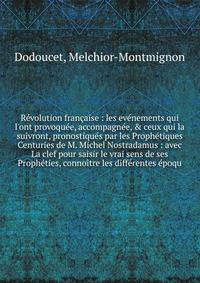 R?volution fran?aise : les ev?nements qui l'ont provoqu?e, accompagn?e, &amp; ceux qui la suivront, pronostiqu?s par les Proph?tiques Centuries de M. Michel Nostradamus : avec La clef pour saisir le vrai sens de ses Proph?ties, conno?tre les diff?ren