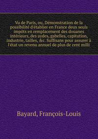 Vu de Paris, ou, D?monstration de la possibilit? d'?tablier en France deux seuls imp?ts en remplacement des douanes int?rieurs, des aydes, gabelles, capitation, industrie, tailles, &amp;c. Suffisans pour assurer ? l'?tat un revenu annuel de plus de c