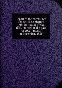 Report of the committee appointed to enquire into the causes of the disturbances at the seat of government, in December, 1838