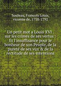Un petit mot a Louis XVI . sur les crimes de ses vertus : Et l'insuffisance pour le bonheur de son Peuple, de la puret? de ses vux &amp; de la rectitude de ses intentions