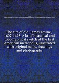 The site of old "James Towne," 1607-1698. A brief historical and topographical sketch of the first American metropolis, illustrated with original maps, drawings and photographs