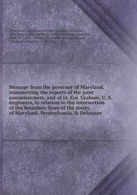 Message from the governor of Maryland, transmitting the reports of the joint commissioners, and of Lt. Col. Graham, U. S. engineers, in relation to the intersection of the boundary lines of the states of Maryland, Pennsylvania, &amp; Delaware