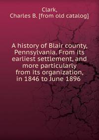 A history of Blair county, Pennsylvania. From its earliest settlement, and more particularly from its organization, in 1846 to June 1896