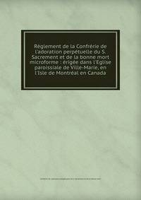 R?glement de la Confr?rie de l'adoration perp?tuelle du S. Sacrement et de la bonne mort microforme : ?rig?e dans l'Eglise paroissiale de Ville-Marie, en l'Isle de Montr?al en Canada