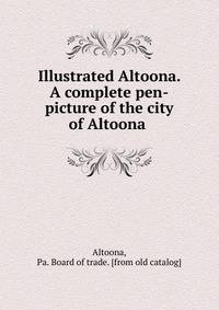 Illustrated Altoona. A complete pen-picture of the city of Altoona