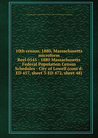 10th census, 1880, Massachusetts microform. Reel 0545 - 1880 Massachusetts Federal Population Census Schedules - City of Lowell (cont`d: ED 457, sheet 3-ED 472, sheet 48)