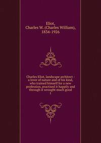 Charles Eliot, landscape architect : a lover of nature and of his kind, who trained himself for a new profession, practised it happily and through it wrought much good. 1
