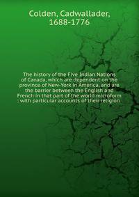 The history of the Five Indian Nations of Canada, which are dependent on the province of New-York in America, and are the barrier between the English and French in that part of the world microform : with particular accounts of their religion .