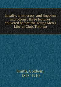 Loyalty, aristocracy, and jingoism microform : three lectures, delivered before the Young Men's Liberal Club, Toronto