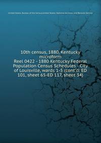 10th census, 1880, Kentucky microform. Reel 0422 - 1880 Kentucky Federal Population Census Schedules - City of Louisville, wards 1-5 (cont`d: ED 101, sheet 65-ED 117, sheet 34)